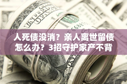 北京人死债没消？亲人离世留债怎么办？3招守护家产不背锅