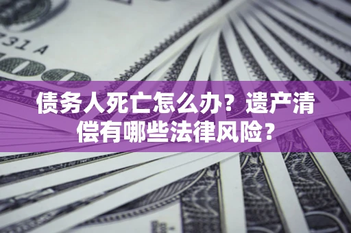 北京债务人死亡怎么办？遗产清偿有哪些法律风险？