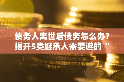 北京债务人离世后债务怎么办？揭开5类继承人需要避的“坑”