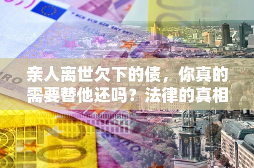 北京亲人离世欠下的债，你真的需要替他还吗？法律的真相或许与你想的不一样